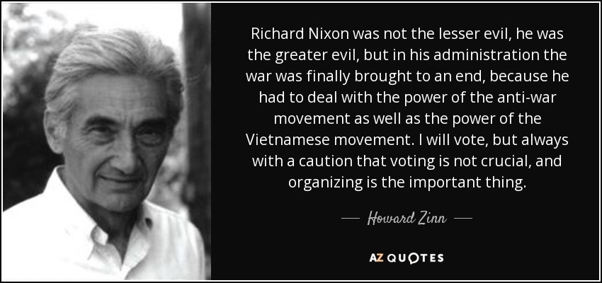 Richard Nixon was not the lesser evil, he was the greater evil, but in his administration the war was finally brought to an end, because he had to deal with the power of the anti-war movement as well as the power of the Vietnamese movement. I will vote, but always with a caution that voting is not crucial, and organizing is the important thing. - Howard Zinn
