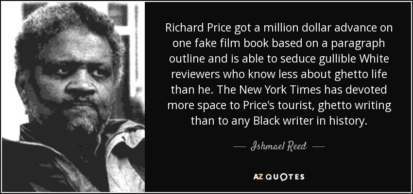 Richard Price got a million dollar advance on one fake film book based on a paragraph outline and is able to seduce gullible White reviewers who know less about ghetto life than he. The New York Times has devoted more space to Price's tourist, ghetto writing than to any Black writer in history. - Ishmael Reed