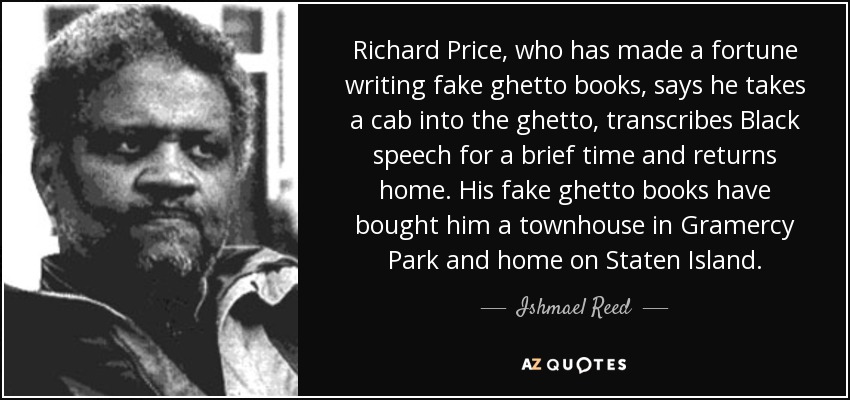 Richard Price, who has made a fortune writing fake ghetto books, says he takes a cab into the ghetto, transcribes Black speech for a brief time and returns home. His fake ghetto books have bought him a townhouse in Gramercy Park and home on Staten Island. - Ishmael Reed