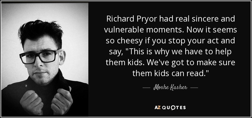 Richard Pryor had real sincere and vulnerable moments. Now it seems so cheesy if you stop your act and say, 