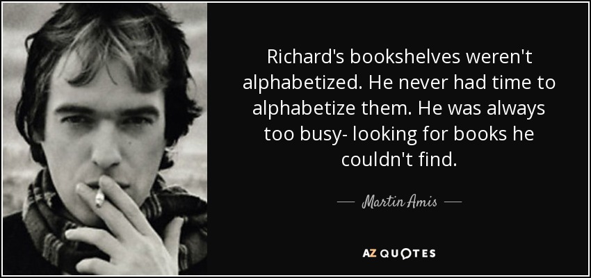 Richard's bookshelves weren't alphabetized. He never had time to alphabetize them. He was always too busy- looking for books he couldn't find. - Martin Amis