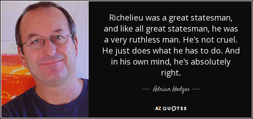 Richelieu was a great statesman, and like all great statesman, he was a very ruthless man. He's not cruel. He just does what he has to do. And in his own mind, he's absolutely right. - Adrian Hodges