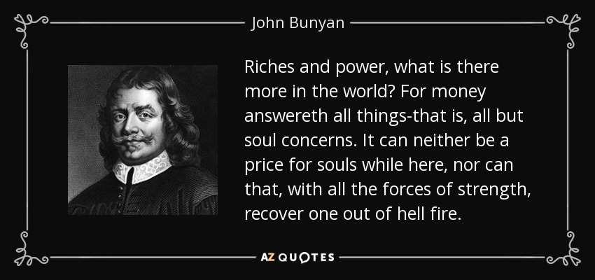 Riches and power, what is there more in the world? For money answereth all things-that is, all but soul concerns. It can neither be a price for souls while here, nor can that, with all the forces of strength, recover one out of hell fire. - John Bunyan