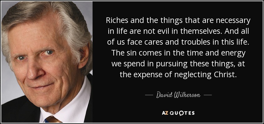 Riches and the things that are necessary in life are not evil in themselves. And all of us face cares and troubles in this life. The sin comes in the time and energy we spend in pursuing these things, at the expense of neglecting Christ. - David Wilkerson