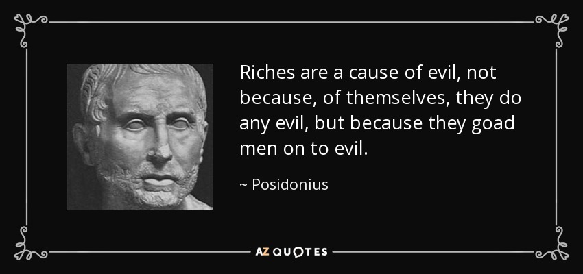 Riches are a cause of evil, not because, of themselves, they do any evil, but because they goad men on to evil. - Posidonius