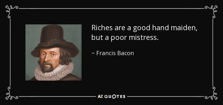 Riches are a good hand maiden, but a poor mistress. - Francis Bacon