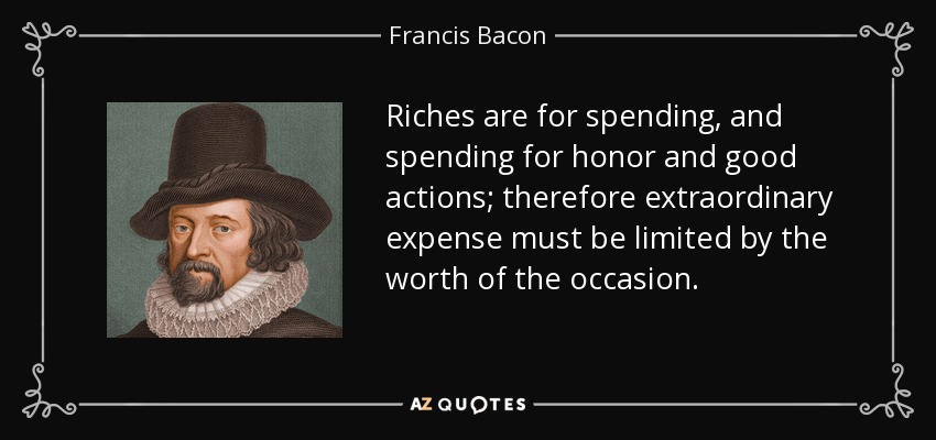 Riches are for spending, and spending for honor and good actions; therefore extraordinary expense must be limited by the worth of the occasion. - Francis Bacon