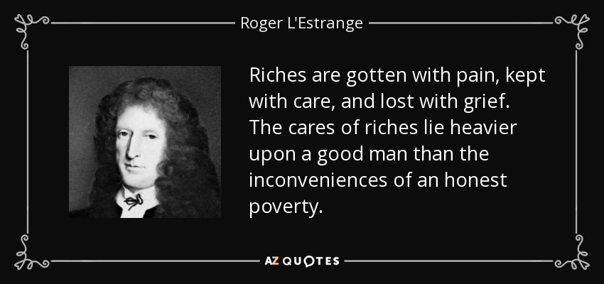 Riches are gotten with pain, kept with care, and lost with grief. The cares of riches lie heavier upon a good man than the inconveniences of an honest poverty. - Roger L'Estrange