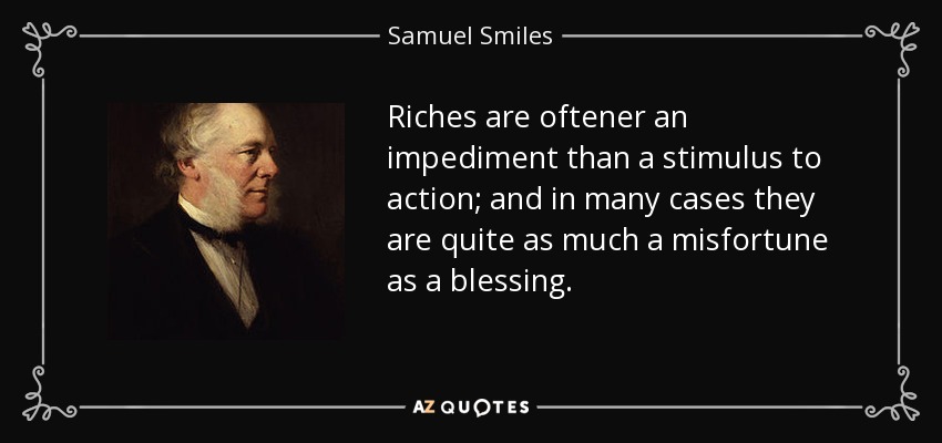 Riches are oftener an impediment than a stimulus to action; and in many cases they are quite as much a misfortune as a blessing. - Samuel Smiles