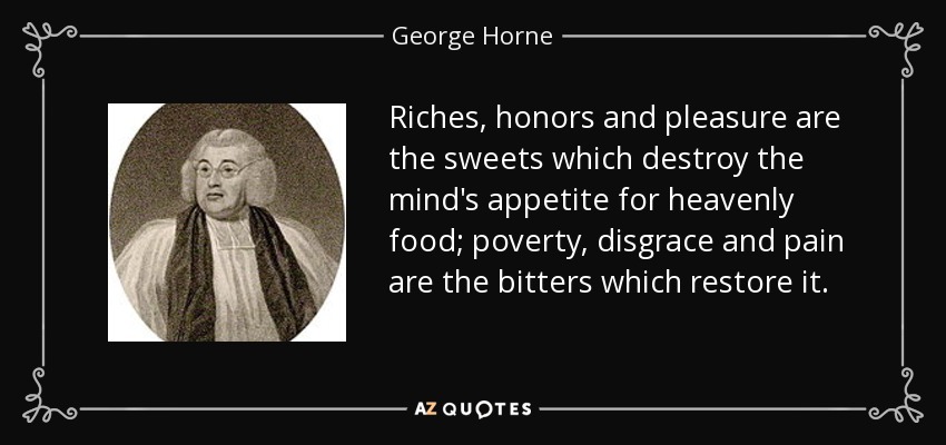 Riches, honors and pleasure are the sweets which destroy the mind's appetite for heavenly food; poverty, disgrace and pain are the bitters which restore it. - George Horne