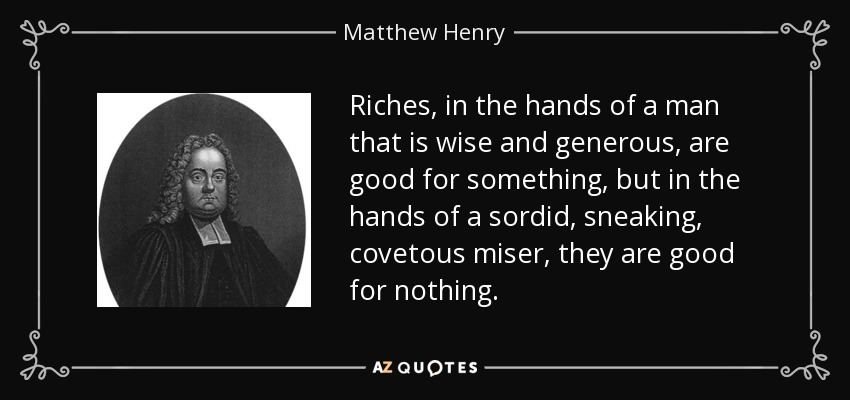 Riches, in the hands of a man that is wise and generous, are good for something, but in the hands of a sordid, sneaking, covetous miser, they are good for nothing. - Matthew Henry