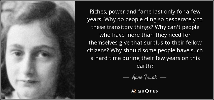 Riches, power and fame last only for a few years! Why do people cling so desperately to these transitory things? Why can't people who have more than they need for themselves give that surplus to their fellow citizens? Why should some people have such a hard time during their few years on this earth? - Anne Frank