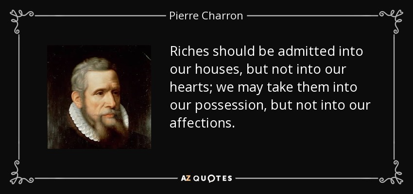 Riches should be admitted into our houses, but not into our hearts; we may take them into our possession, but not into our affections. - Pierre Charron