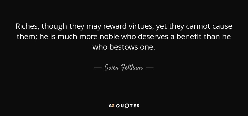 Riches, though they may reward virtues, yet they cannot cause them; he is much more noble who deserves a benefit than he who bestows one. - Owen Feltham
