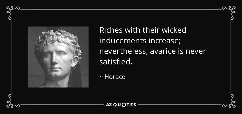 Riches with their wicked inducements increase; nevertheless, avarice is never satisfied. - Horace