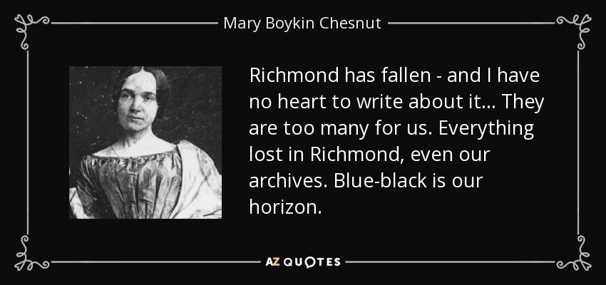Richmond has fallen - and I have no heart to write about it... They are too many for us. Everything lost in Richmond, even our archives. Blue-black is our horizon. - Mary Boykin Chesnut