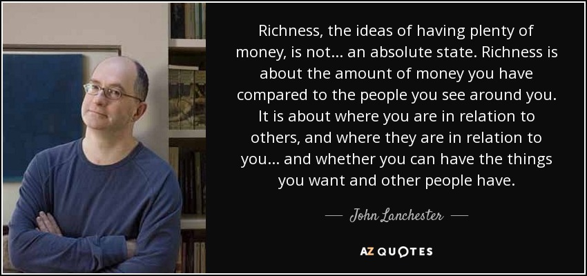 Richness, the ideas of having plenty of money, is not ... an absolute state. Richness is about the amount of money you have compared to the people you see around you. It is about where you are in relation to others, and where they are in relation to you ... and whether you can have the things you want and other people have. - John Lanchester