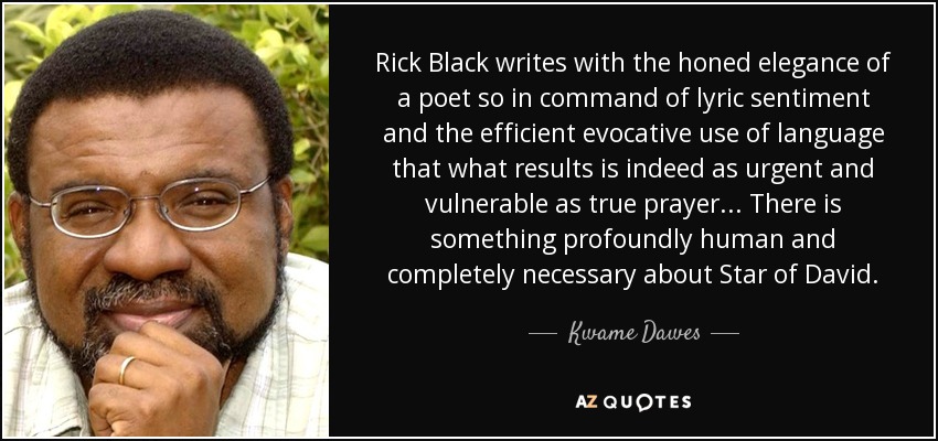 Rick Black writes with the honed elegance of a poet so in command of lyric sentiment and the efficient evocative use of language that what results is indeed as urgent and vulnerable as true prayer ... There is something profoundly human and completely necessary about Star of David. - Kwame Dawes