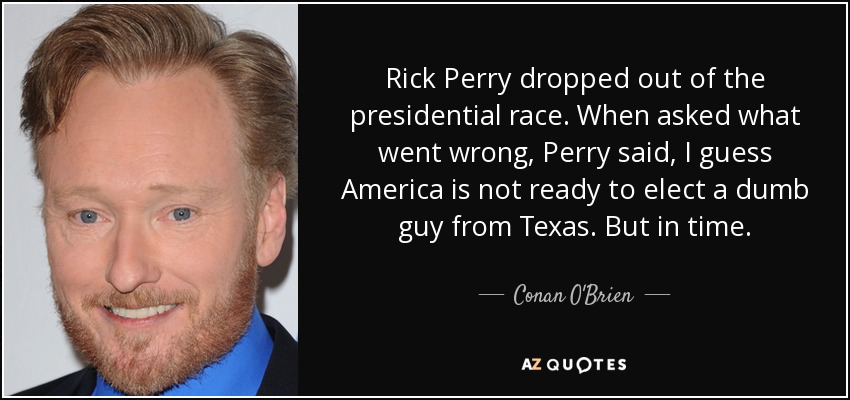 Rick Perry dropped out of the presidential race. When asked what went wrong, Perry said, I guess America is not ready to elect a dumb guy from Texas. But in time. - Conan O'Brien