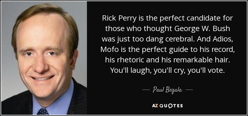 Rick Perry is the perfect candidate for those who thought George W. Bush was just too dang cerebral. And Adios, Mofo is the perfect guide to his record, his rhetoric and his remarkable hair. You'll laugh, you'll cry, you'll vote. - Paul Begala