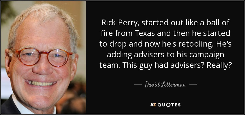 Rick Perry, started out like a ball of fire from Texas and then he started to drop and now he's retooling. He's adding advisers to his campaign team. This guy had advisers? Really? - David Letterman