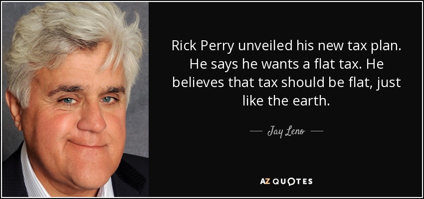 Rick Perry unveiled his new tax plan. He says he wants a flat tax. He believes that tax should be flat, just like the earth. - Jay Leno