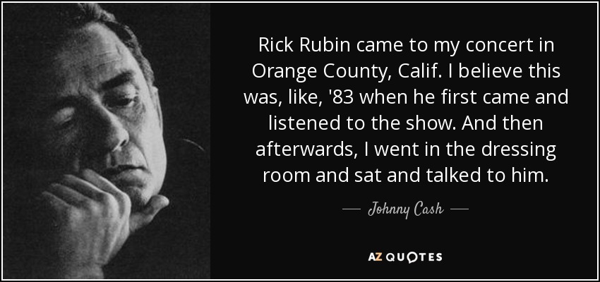 Rick Rubin came to my concert in Orange County, Calif. I believe this was, like, '83 when he first came and listened to the show. And then afterwards, I went in the dressing room and sat and talked to him. - Johnny Cash