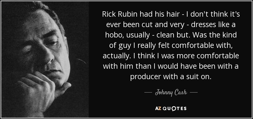 Rick Rubin had his hair - I don't think it's ever been cut and very - dresses like a hobo, usually - clean but . Was the kind of guy I really felt comfortable with, actually. I think I was more comfortable with him than I would have been with a producer with a suit on. - Johnny Cash