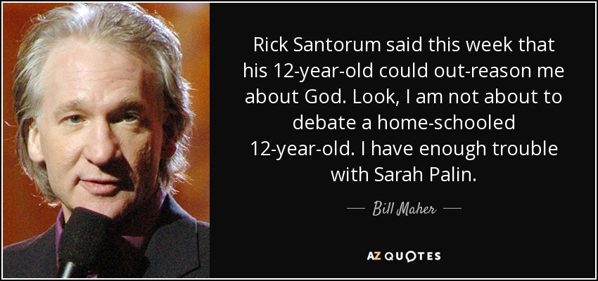 Rick Santorum said this week that his 12-year-old could out-reason me about God. Look, I am not about to debate a home-schooled 12-year-old. I have enough trouble with Sarah Palin. - Bill Maher