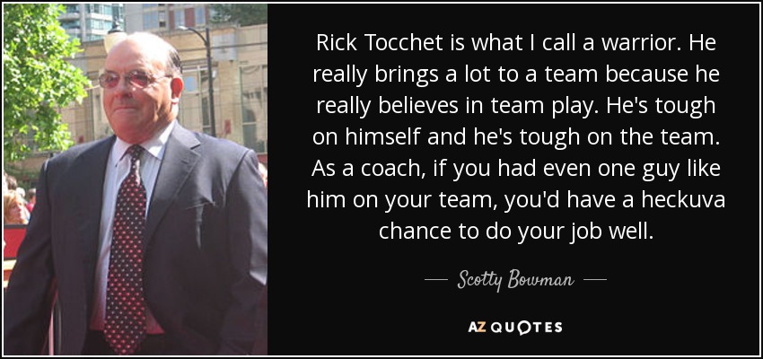 Rick Tocchet is what I call a warrior. He really brings a lot to a team because he really believes in team play. He's tough on himself and he's tough on the team. As a coach, if you had even one guy like him on your team, you'd have a heckuva chance to do your job well. - Scotty Bowman