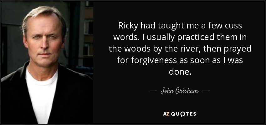 Ricky had taught me a few cuss words. I usually practiced them in the woods by the river, then prayed for forgiveness as soon as I was done. - John Grisham