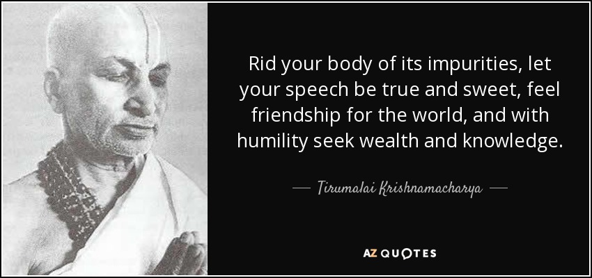 Rid your body of its impurities, let your speech be true and sweet, feel friendship for the world, and with humility seek wealth and knowledge. - Tirumalai Krishnamacharya