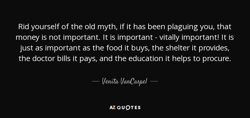 Rid yourself of the old myth, if it has been plaguing you, that money is not important. It is important - vitally important! It is just as important as the food it buys, the shelter it provides, the doctor bills it pays, and the education it helps to procure. - Venita VanCaspel
