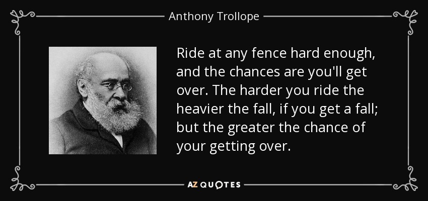 Ride at any fence hard enough, and the chances are you'll get over. The harder you ride the heavier the fall, if you get a fall; but the greater the chance of your getting over. - Anthony Trollope