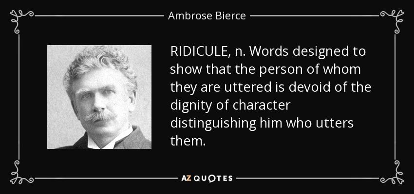 RIDICULE, n. Words designed to show that the person of whom they are uttered is devoid of the dignity of character distinguishing him who utters them. - Ambrose Bierce