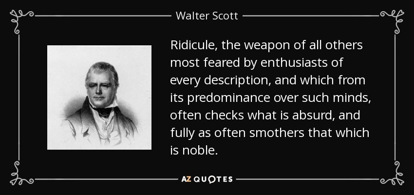 Ridicule, the weapon of all others most feared by enthusiasts of every description, and which from its predominance over such minds, often checks what is absurd, and fully as often smothers that which is noble. - Walter Scott