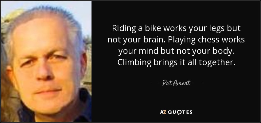 Riding a bike works your legs but not your brain. Playing chess works your mind but not your body. Climbing brings it all together. - Pat Ament