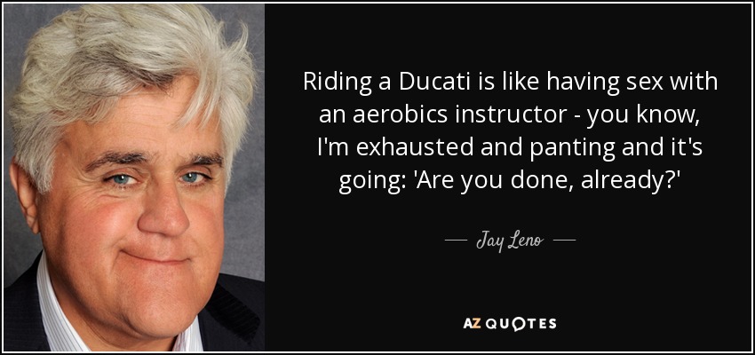Riding a Ducati is like having sex with an aerobics instructor - you know, I'm exhausted and panting and it's going: 'Are you done, already?' - Jay Leno