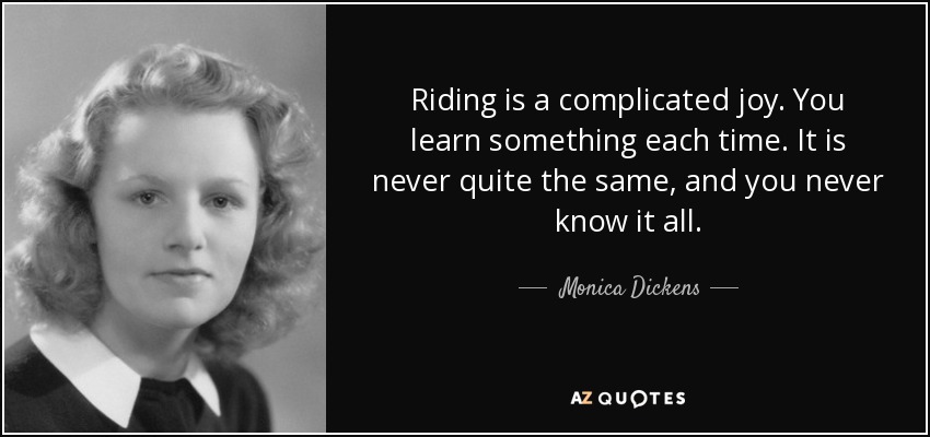 Riding is a complicated joy. You learn something each time. It is never quite the same, and you never know it all. - Monica Dickens