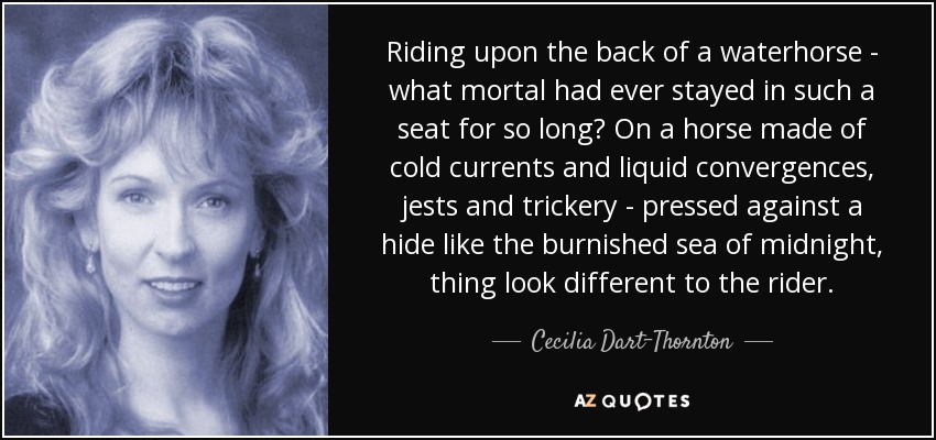 Riding upon the back of a waterhorse - what mortal had ever stayed in such a seat for so long? On a horse made of cold currents and liquid convergences, jests and trickery - pressed against a hide like the burnished sea of midnight, thing look different to the rider. - Cecilia Dart-Thornton