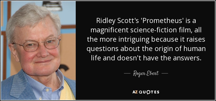 Ridley Scott's 'Prometheus' is a magnificent science-fiction film, all the more intriguing because it raises questions about the origin of human life and doesn't have the answers. - Roger Ebert