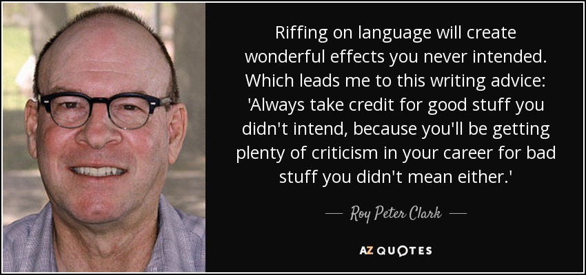 Riffing on language will create wonderful effects you never intended. Which leads me to this writing advice: 'Always take credit for good stuff you didn't intend, because you'll be getting plenty of criticism in your career for bad stuff you didn't mean either.' - Roy Peter Clark