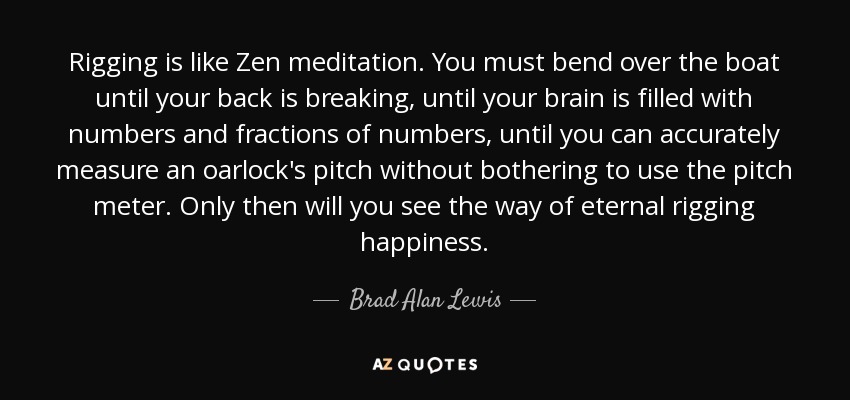 Rigging is like Zen meditation. You must bend over the boat until your back is breaking, until your brain is filled with numbers and fractions of numbers, until you can accurately measure an oarlock's pitch without bothering to use the pitch meter. Only then will you see the way of eternal rigging happiness. - Brad Alan Lewis