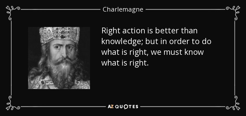 Right action is better than knowledge; but in order to do what is right, we must know what is right. - Charlemagne