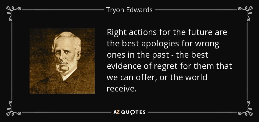 Right actions for the future are the best apologies for wrong ones in the past - the best evidence of regret for them that we can offer, or the world receive. - Tryon Edwards