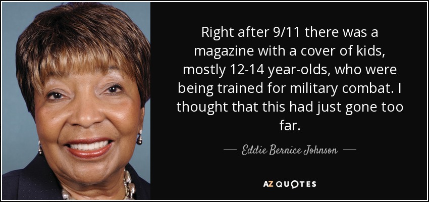 Right after 9/11 there was a magazine with a cover of kids, mostly 12-14 year-olds, who were being trained for military combat. I thought that this had just gone too far. - Eddie Bernice Johnson