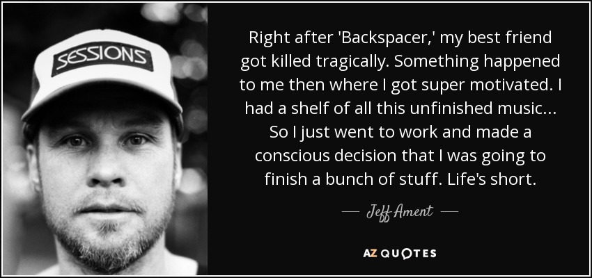 Right after 'Backspacer,' my best friend got killed tragically. Something happened to me then where I got super motivated. I had a shelf of all this unfinished music... So I just went to work and made a conscious decision that I was going to finish a bunch of stuff. Life's short. - Jeff Ament
