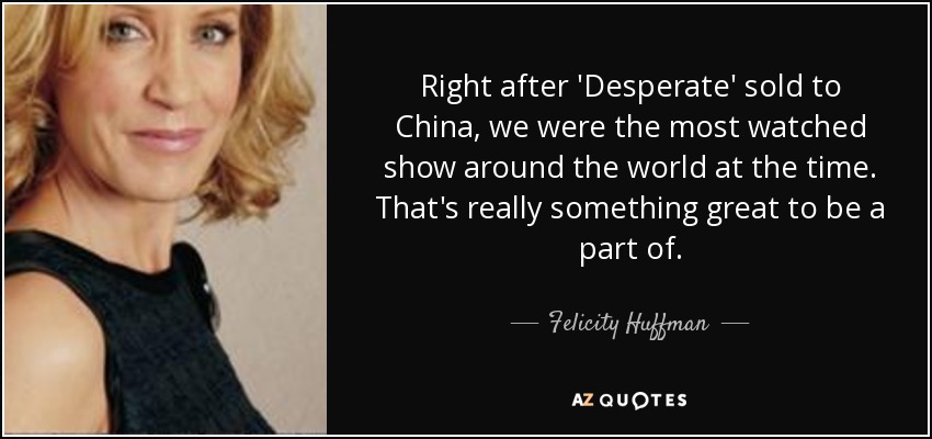 Right after 'Desperate' sold to China, we were the most watched show around the world at the time. That's really something great to be a part of. - Felicity Huffman