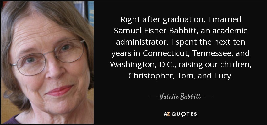 Right after graduation, I married Samuel Fisher Babbitt, an academic administrator. I spent the next ten years in Connecticut, Tennessee, and Washington, D.C., raising our children, Christopher, Tom, and Lucy. - Natalie Babbitt