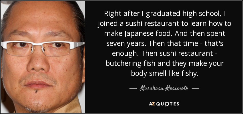 Right after I graduated high school, I joined a sushi restaurant to learn how to make Japanese food. And then spent seven years. Then that time - that's enough. Then sushi restaurant - butchering fish and they make your body smell like fishy. - Masaharu Morimoto